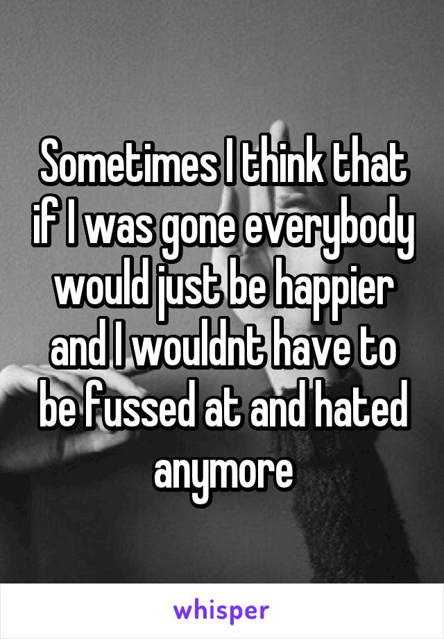 Sometimes I think that if I was gone everybody would just be happier and I wouldnt have to be fussed at and hated anymore