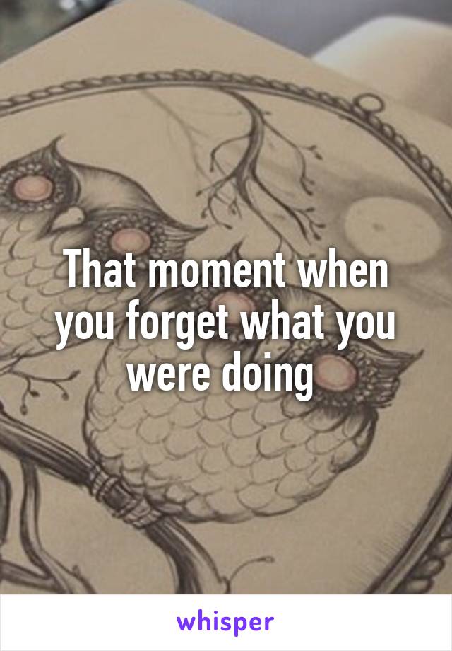 That moment when you forget what you were doing 