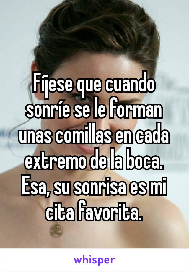 Fíjese que cuando sonríe se le forman unas comillas en cada extremo de la boca. Esa, su sonrisa es mi cita favorita.