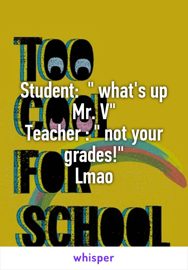 Student:  " what's up Mr. V"
Teacher : " not your grades!"
Lmao