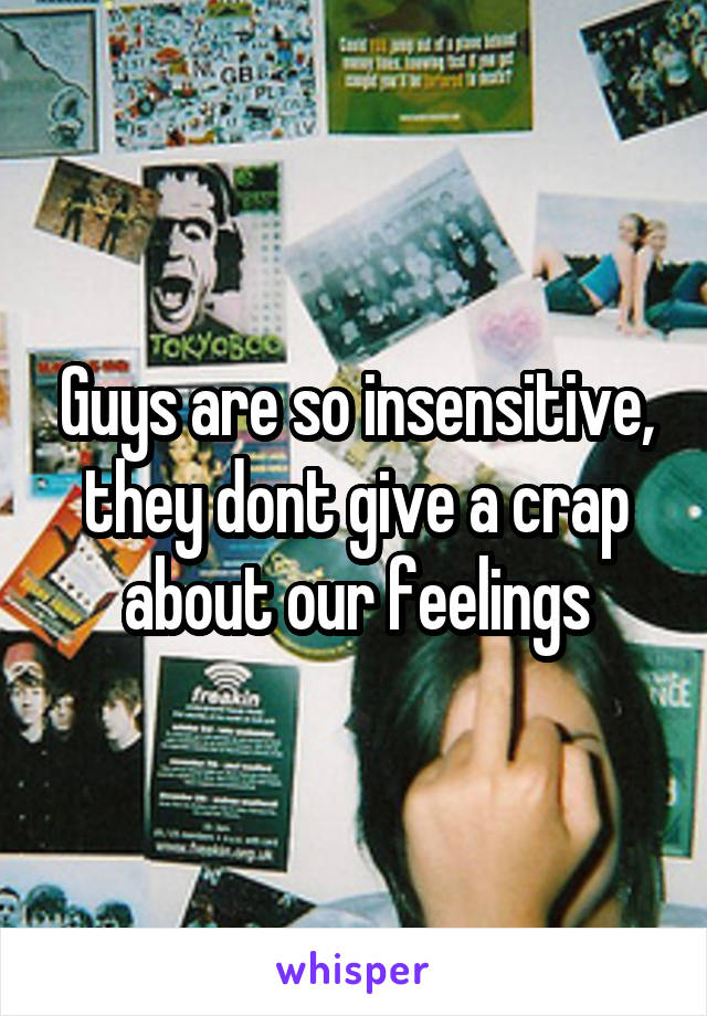 Guys are so insensitive, they dont give a crap about our feelings