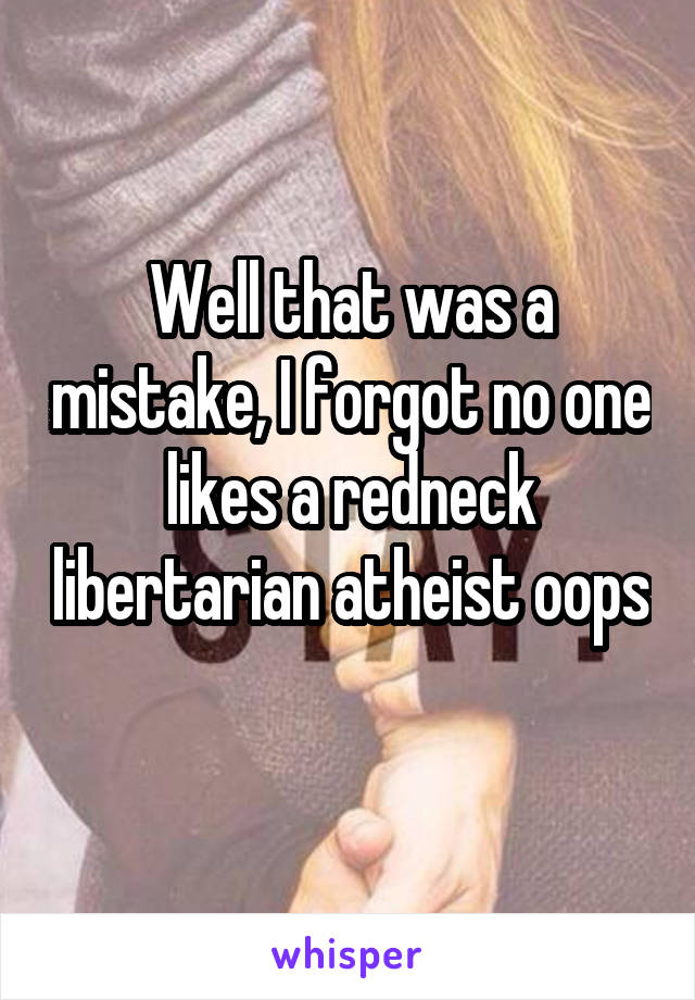 Well that was a mistake, I forgot no one likes a redneck libertarian atheist oops 