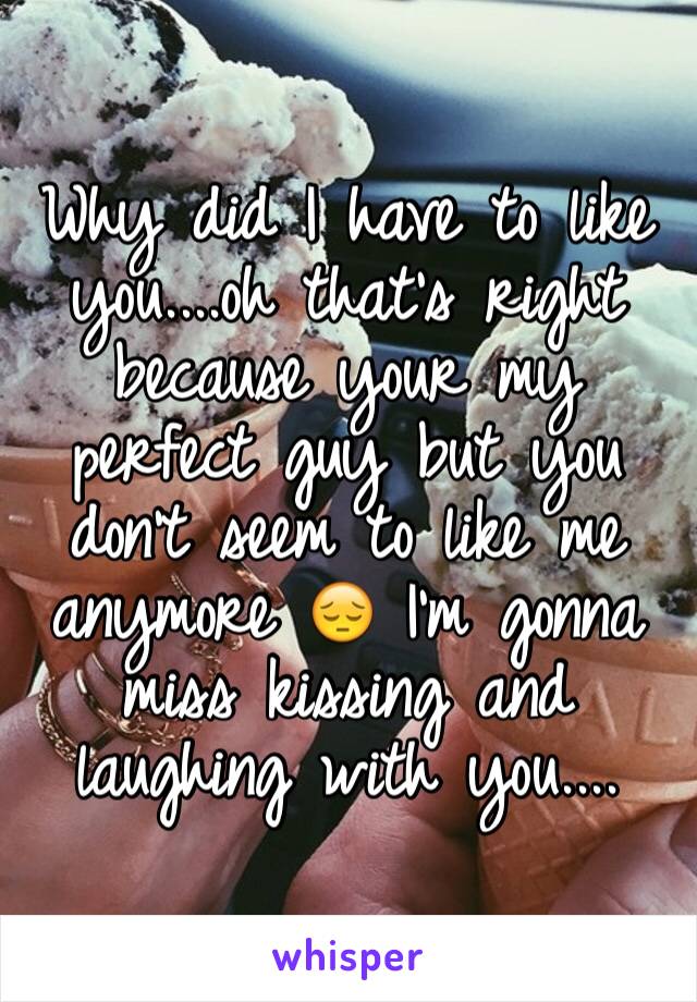 Why did I have to like you....oh that's right because your my perfect guy but you don't seem to like me anymore 😔 I'm gonna miss kissing and laughing with you....