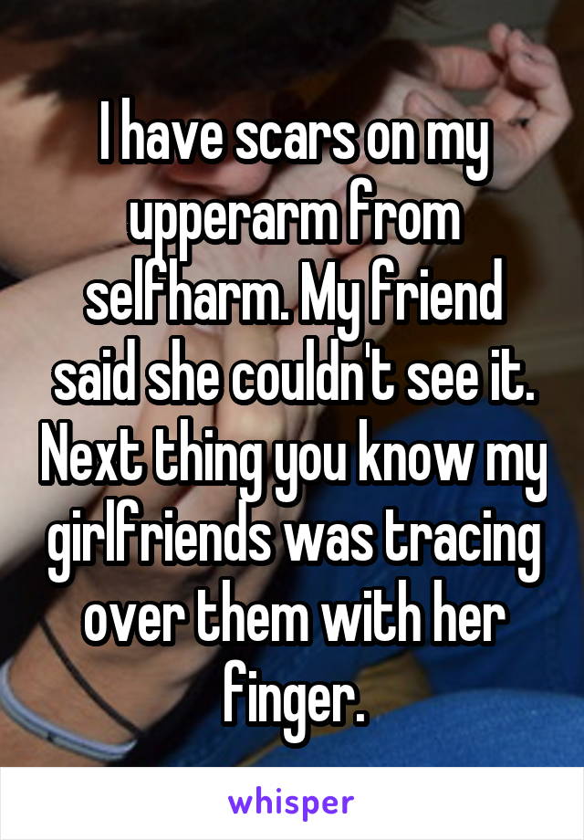 I have scars on my upperarm from selfharm. My friend said she couldn't see it. Next thing you know my girlfriends was tracing over them with her finger.