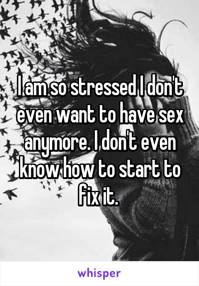 I am so stressed I don't even want to have sex anymore. I don't even know how to start to fix it. 