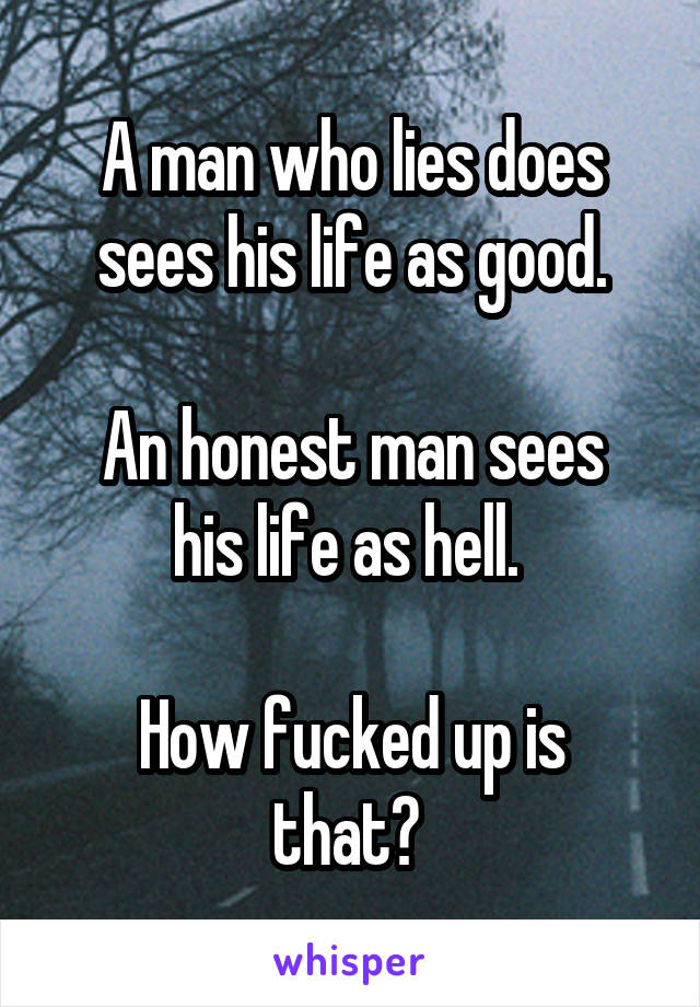 A man who lies does sees his life as good.

An honest man sees his life as hell. 

How fucked up is that? 