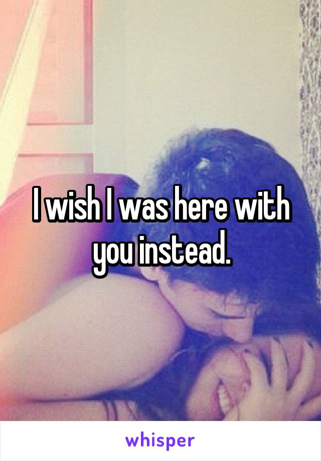 I wish I was here with you instead.