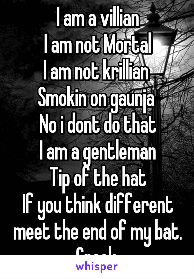 I am a villian
I am not Mortal
I am not krillian 
Smokin on gaunja 
No i dont do that
I am a gentleman
Tip of the hat
If you think different meet the end of my bat. Crack.