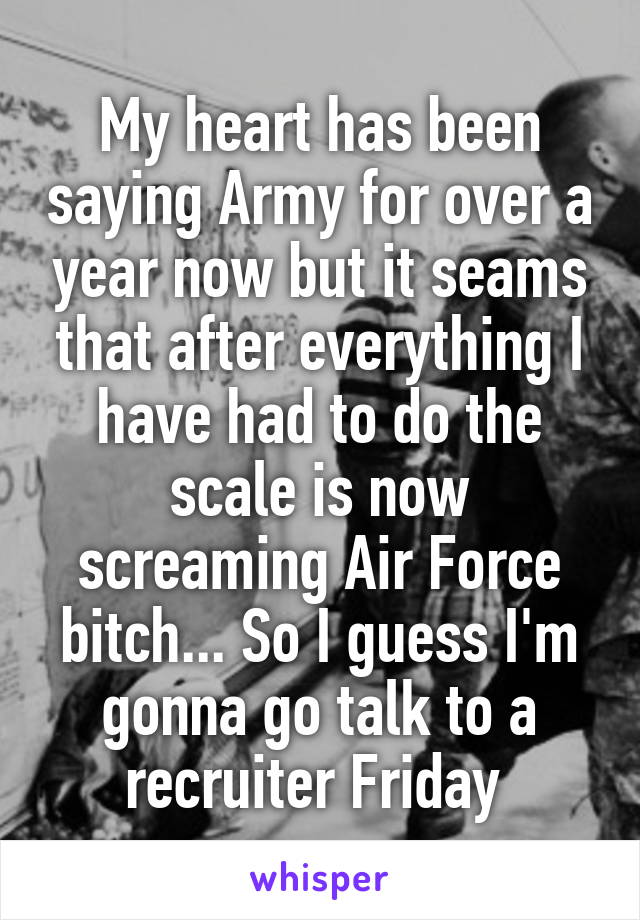 My heart has been saying Army for over a year now but it seams that after everything I have had to do the scale is now screaming Air Force bitch... So I guess I'm gonna go talk to a recruiter Friday 