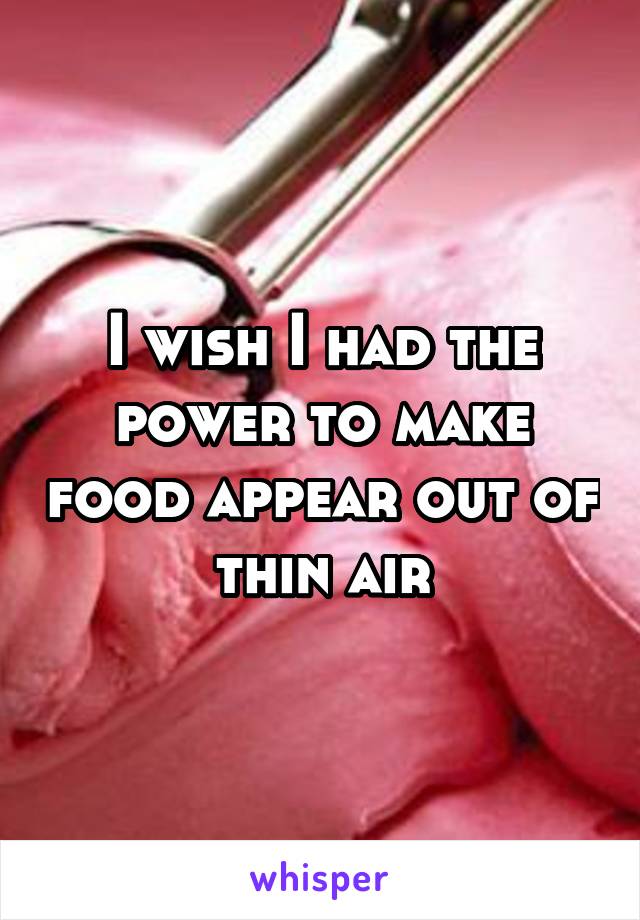 I wish I had the power to make food appear out of thin air