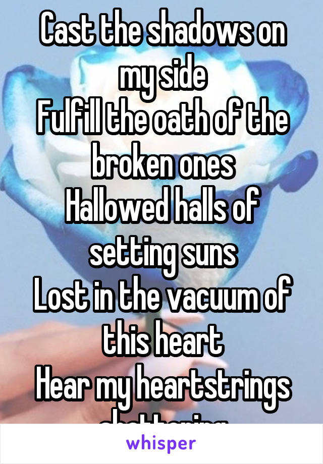 Cast the shadows on my side
Fulfill the oath of the broken ones
Hallowed halls of setting suns
Lost in the vacuum of this heart
Hear my heartstrings shattering