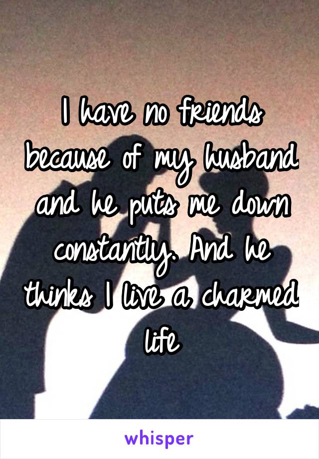 I have no friends because of my husband and he puts me down constantly. And he thinks I live a charmed life