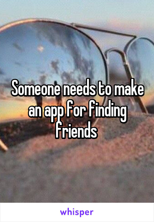 Someone needs to make an app for finding friends 