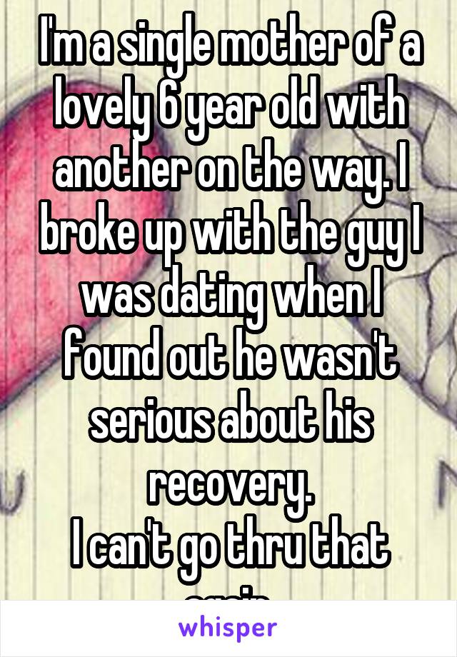 I'm a single mother of a lovely 6 year old with another on the way. I broke up with the guy I was dating when I found out he wasn't serious about his recovery.
I can't go thru that again.