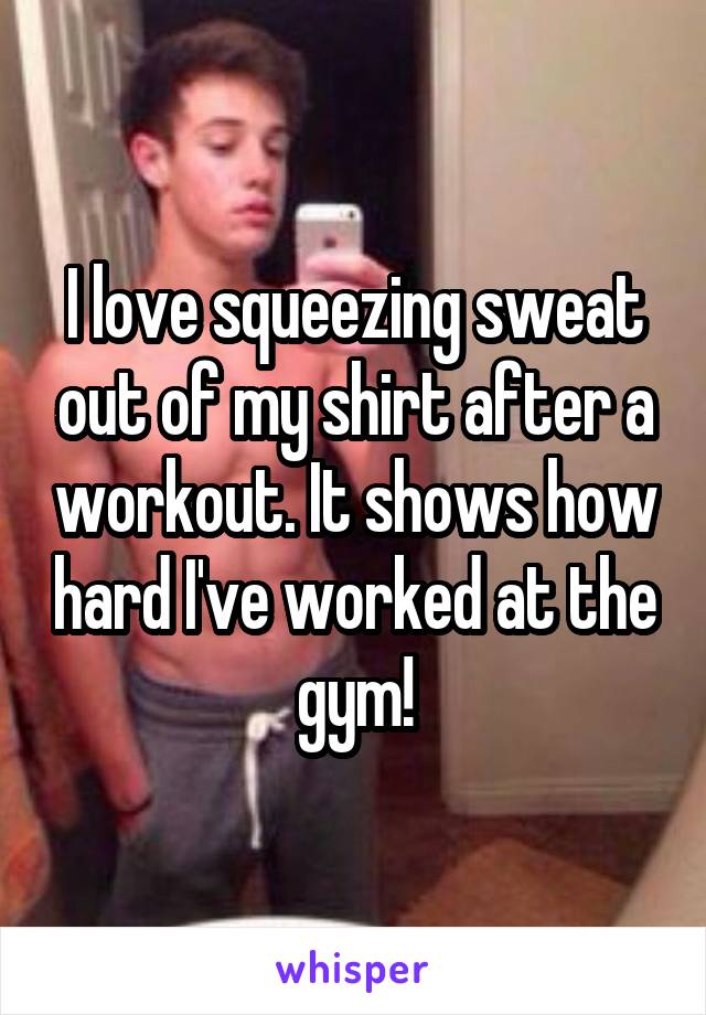 I love squeezing sweat out of my shirt after a workout. It shows how hard I've worked at the gym!