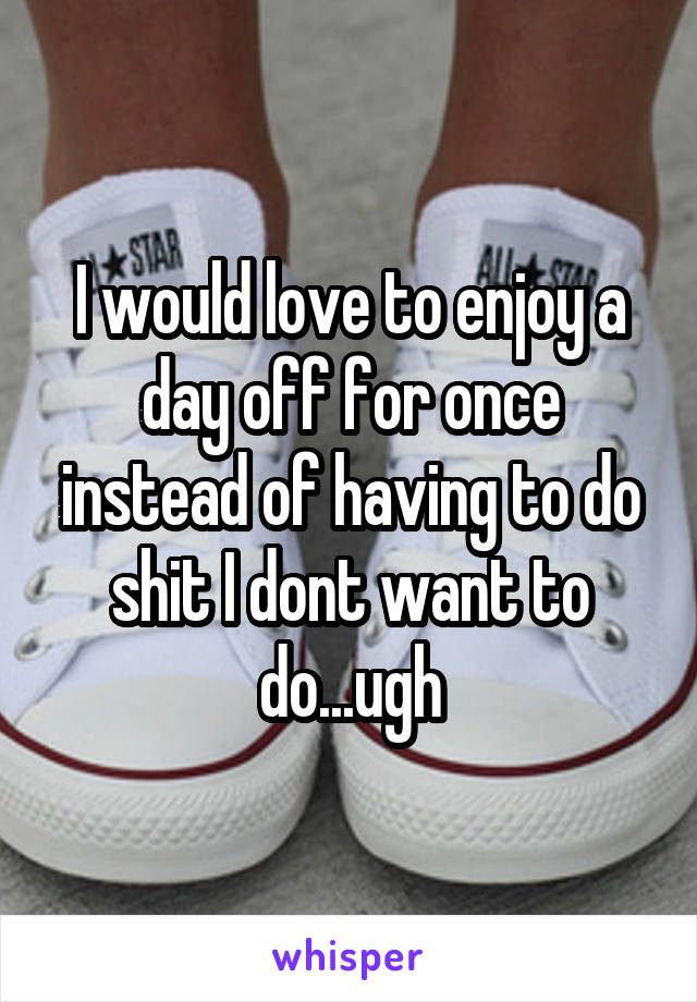 I would love to enjoy a day off for once instead of having to do shit I dont want to do...ugh