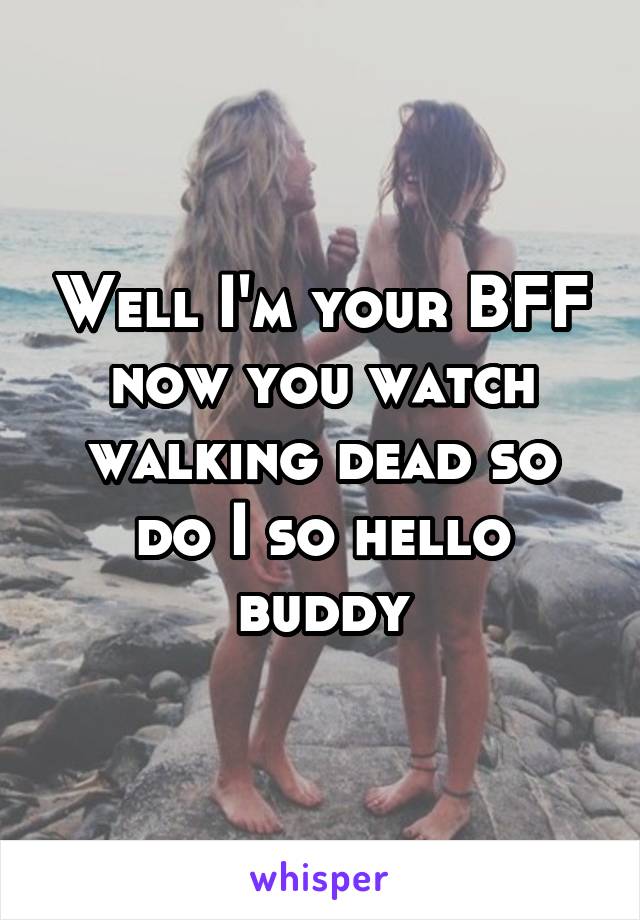 Well I'm your BFF now you watch walking dead so do I so hello buddy