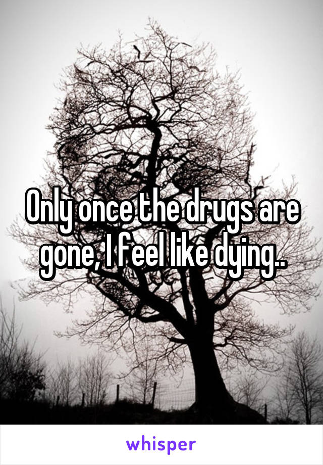 Only once the drugs are gone, I feel like dying..