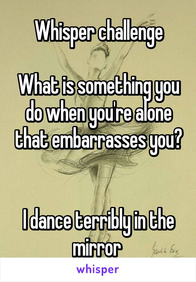 Whisper challenge

What is something you do when you're alone that embarrasses you?


I dance terribly in the mirror 