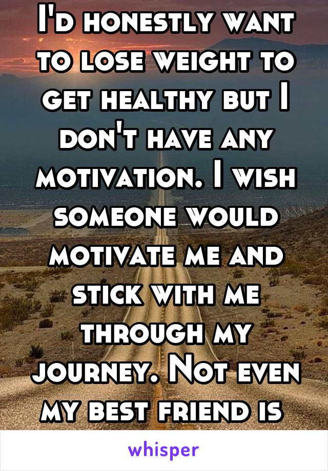 I'd honestly want to lose weight to get healthy but I don't have any motivation. I wish someone would motivate me and stick with me through my journey. Not even my best friend is 
helpful.