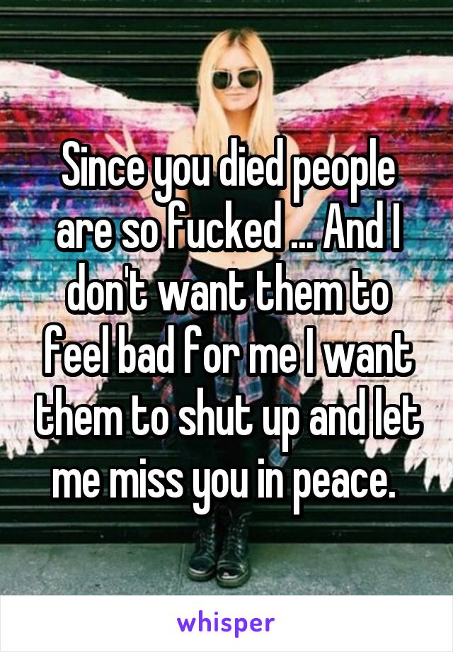 Since you died people are so fucked ... And I don't want them to feel bad for me I want them to shut up and let me miss you in peace. 