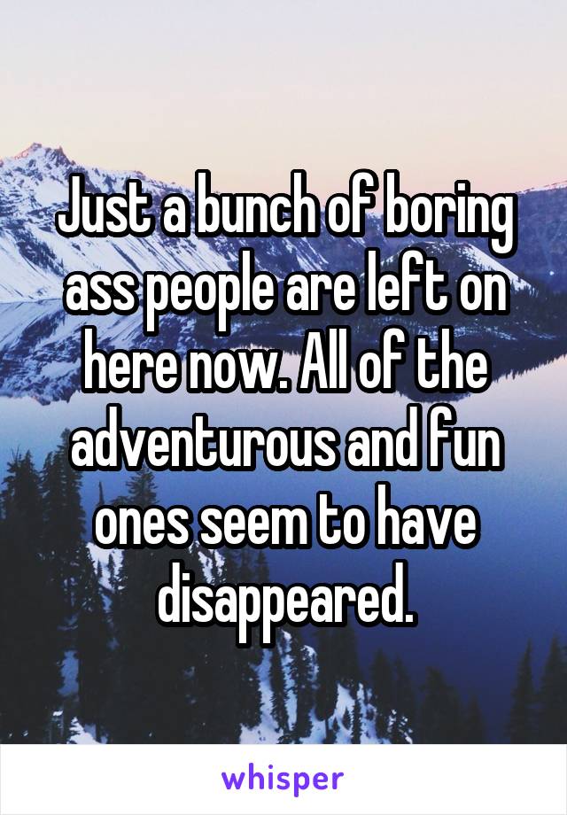 Just a bunch of boring ass people are left on here now. All of the adventurous and fun ones seem to have disappeared.