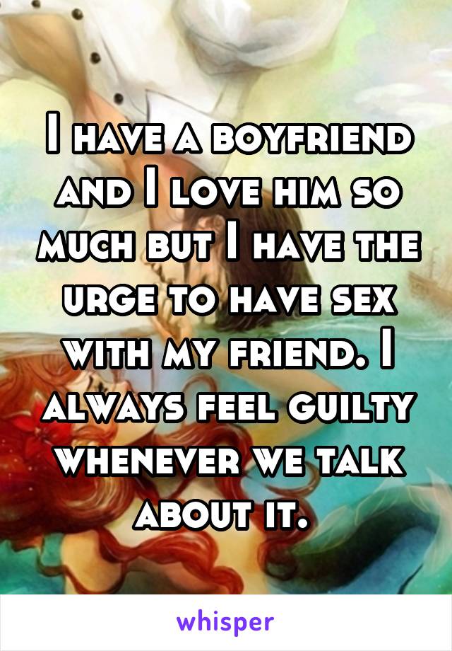 I have a boyfriend and I love him so much but I have the urge to have sex with my friend. I always feel guilty whenever we talk about it. 