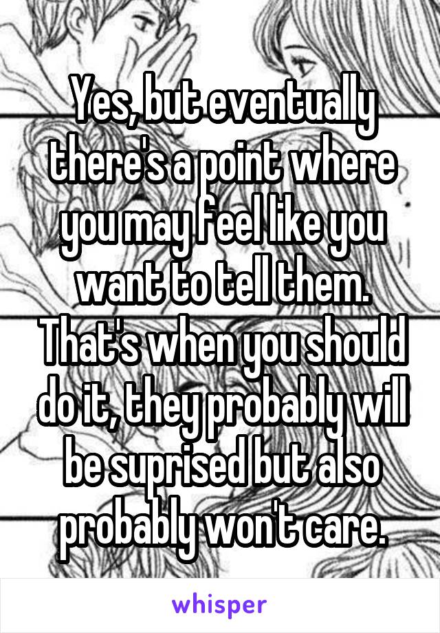 Yes, but eventually there's a point where you may feel like you want to tell them. That's when you should do it, they probably will be suprised but also probably won't care.