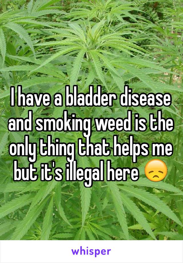 I have a bladder disease and smoking weed is the only thing that helps me but it's illegal here 😞