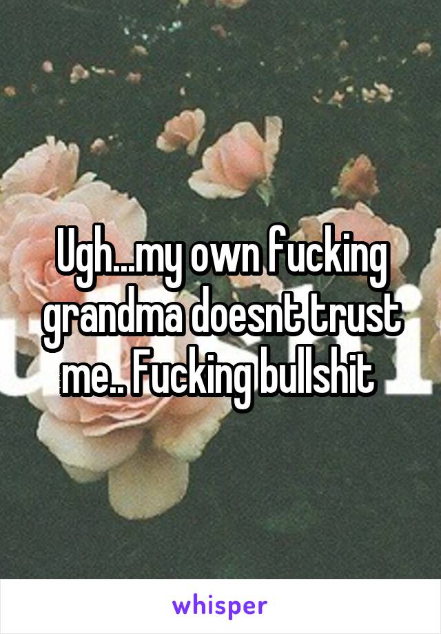 Ugh...my own fucking grandma doesnt trust me.. Fucking bullshit 