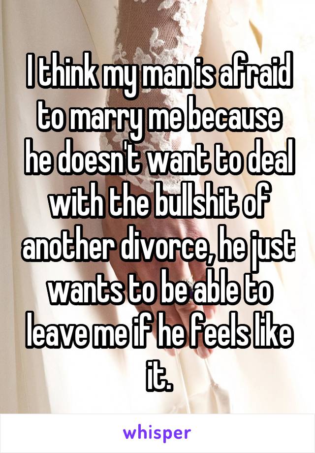 I think my man is afraid to marry me because he doesn't want to deal with the bullshit of another divorce, he just wants to be able to leave me if he feels like it.