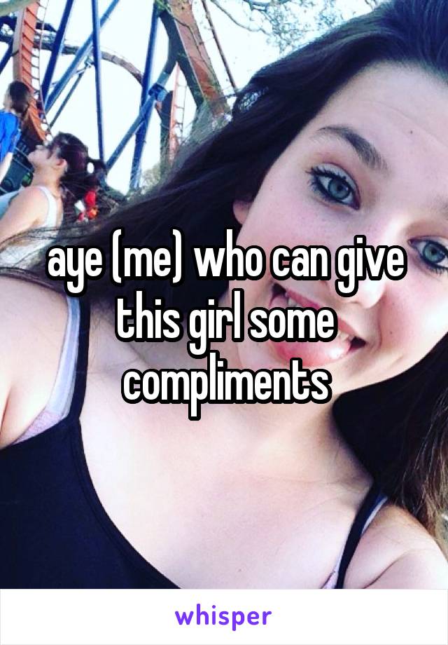 aye (me) who can give this girl some compliments