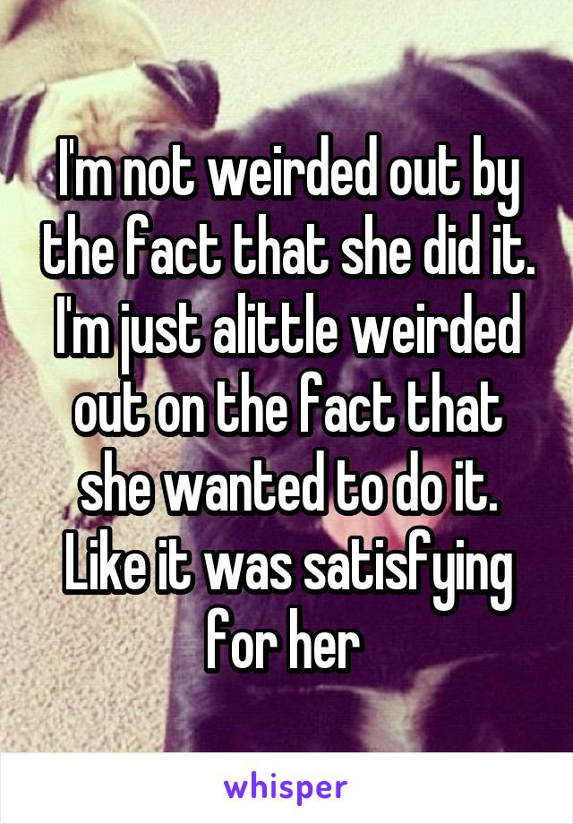 I'm not weirded out by the fact that she did it. I'm just alittle weirded out on the fact that she wanted to do it. Like it was satisfying for her 