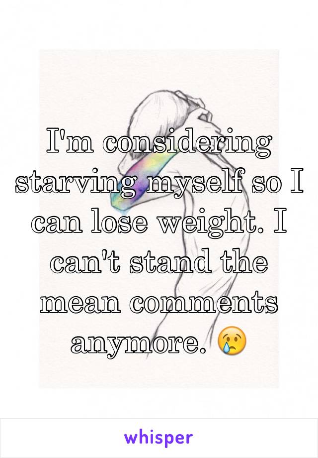 I'm considering starving myself so I can lose weight. I can't stand the mean comments anymore. 😢