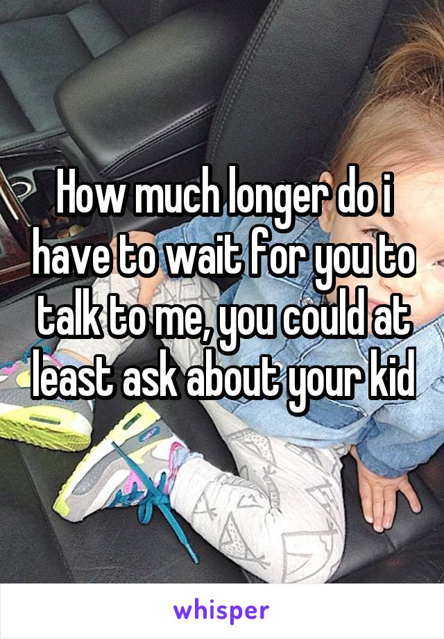 How much longer do i have to wait for you to talk to me, you could at least ask about your kid 