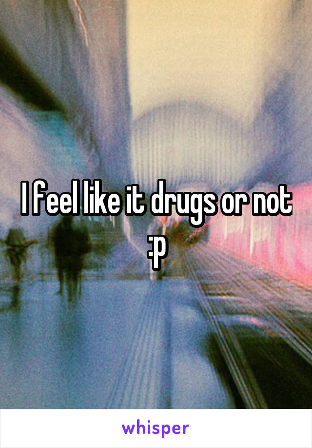 I feel like it drugs or not :p