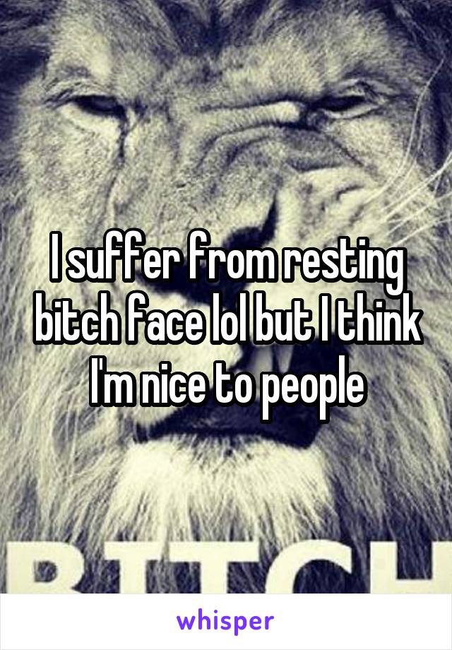 I suffer from resting bitch face lol but I think I'm nice to people