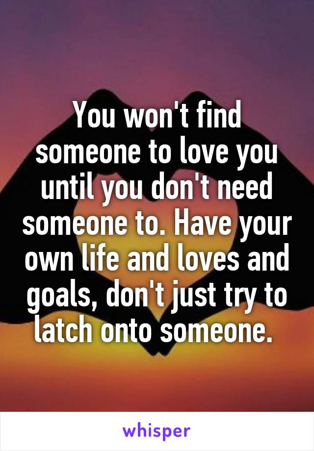 You won't find someone to love you until you don't need someone to. Have your own life and loves and goals, don't just try to latch onto someone. 