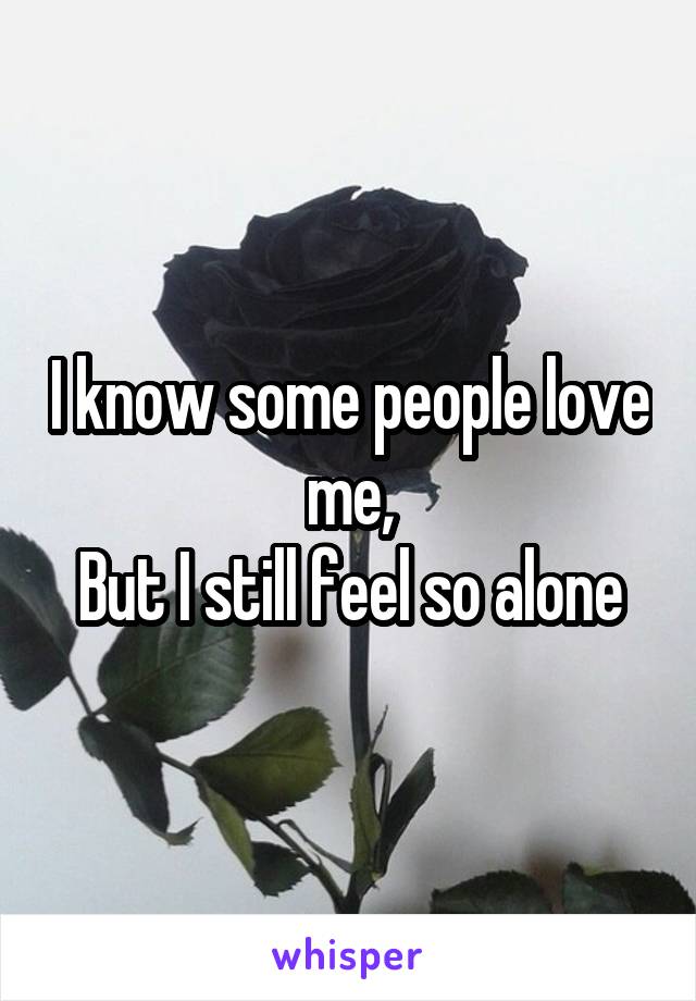 I know some people love me,
But I still feel so alone