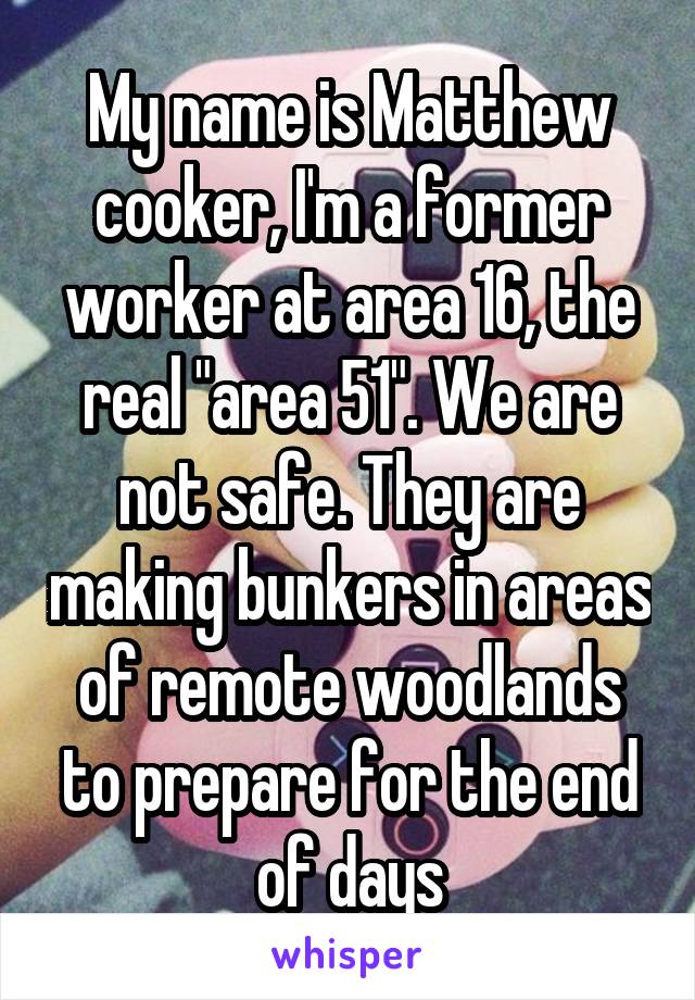 My name is Matthew cooker, I'm a former worker at area 16, the real "area 51". We are not safe. They are making bunkers in areas of remote woodlands to prepare for the end of days