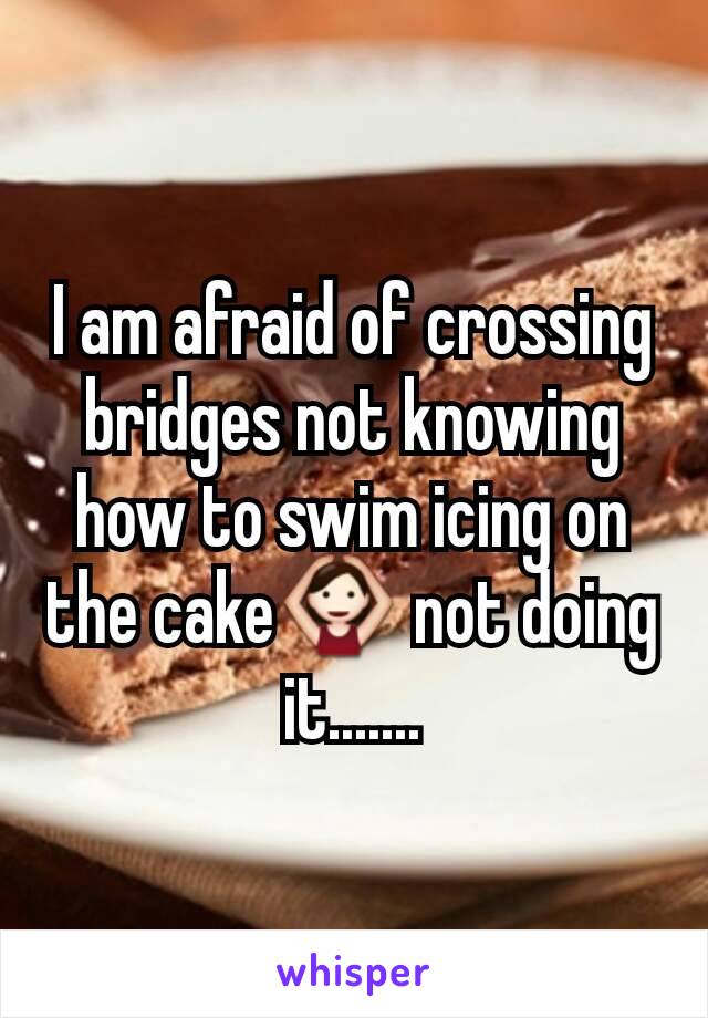 I am afraid of crossing bridges not knowing how to swim icing on the cake🙆 not doing it.......