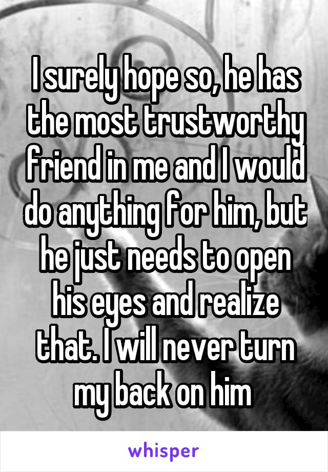 I surely hope so, he has the most trustworthy friend in me and I would do anything for him, but he just needs to open his eyes and realize that. I will never turn my back on him 