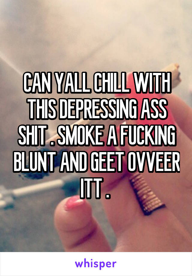 CAN YALL CHILL WITH THIS DEPRESSING ASS SHIT . SMOKE A FUCKING BLUNT AND GEET OVVEER ITT . 