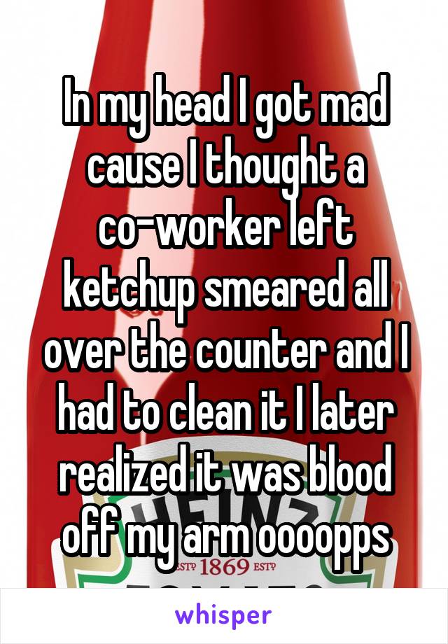 In my head I got mad cause I thought a co-worker left ketchup smeared all over the counter and I had to clean it I later realized it was blood off my arm oooopps