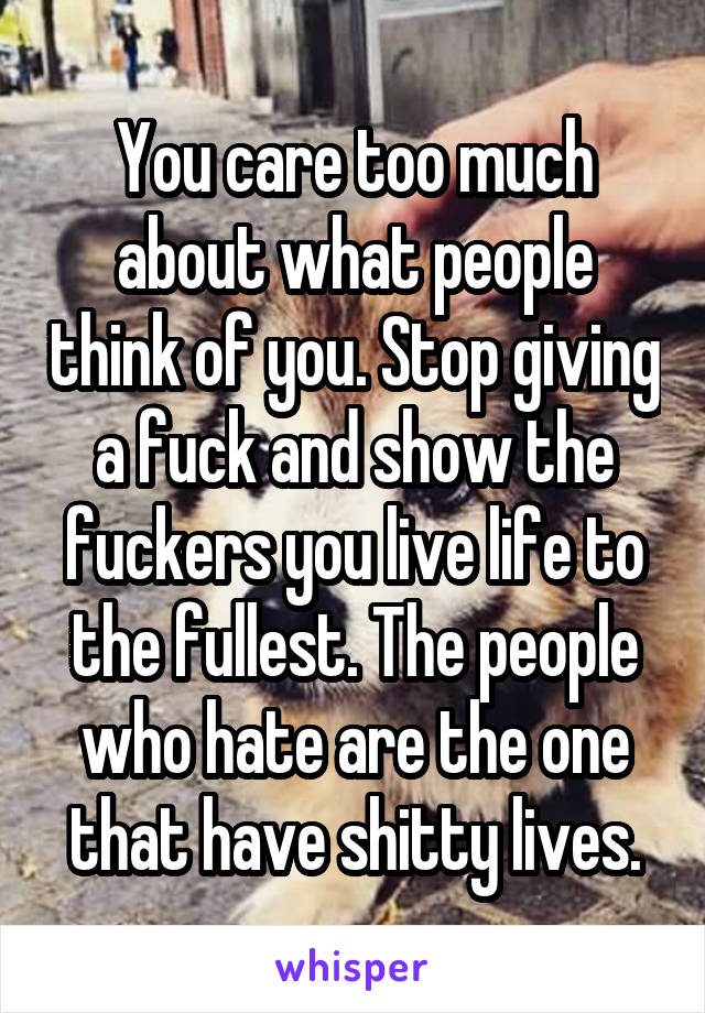 You care too much about what people think of you. Stop giving a fuck and show the fuckers you live life to the fullest. The people who hate are the one that have shitty lives.