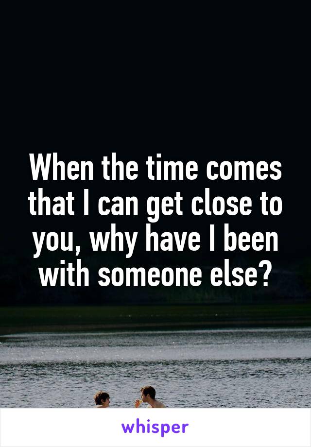 When the time comes that I can get close to you, why have I been with someone else?