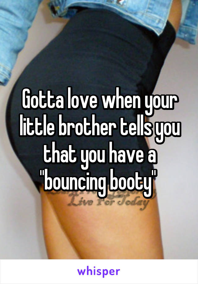 Gotta love when your little brother tells you that you have a "bouncing booty" 