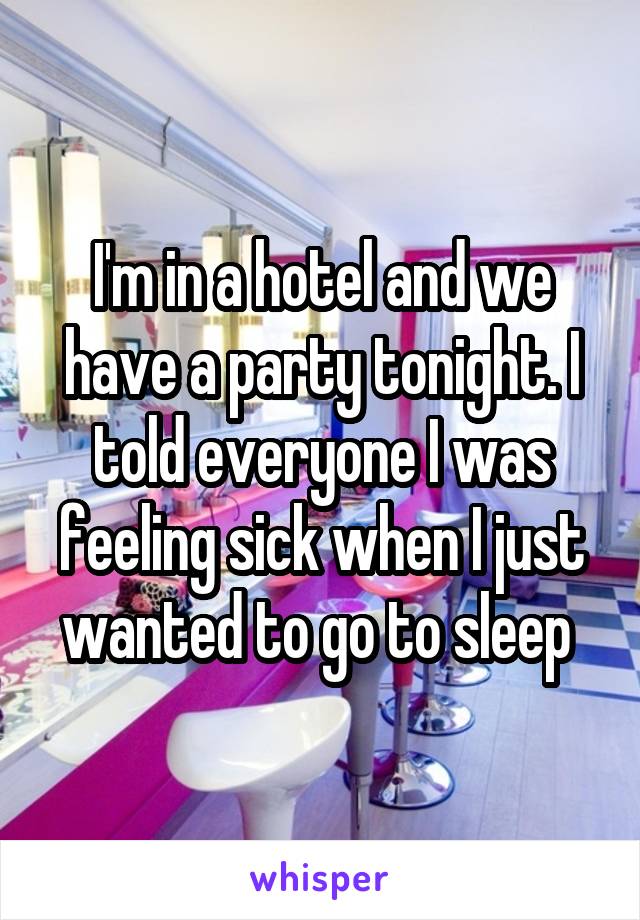 I'm in a hotel and we have a party tonight. I told everyone I was feeling sick when I just wanted to go to sleep 