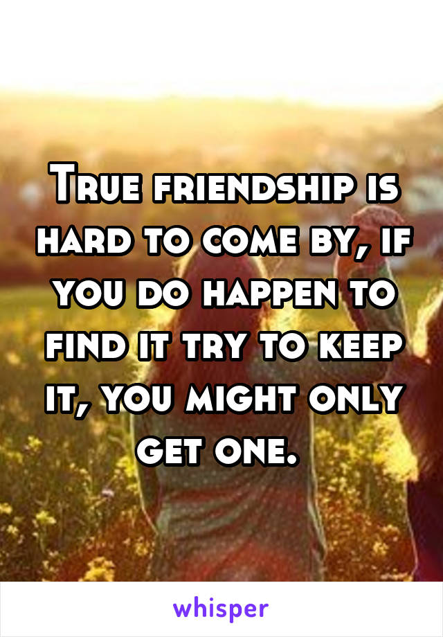 True friendship is hard to come by, if you do happen to find it try to keep it, you might only get one. 