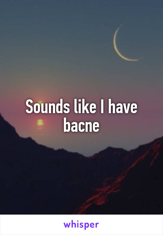 Sounds like I have bacne